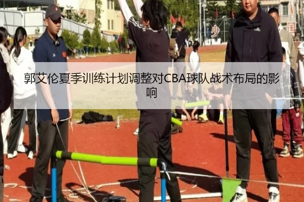 郭艾伦夏季训练计划调整对CBA球队战术布局的影响